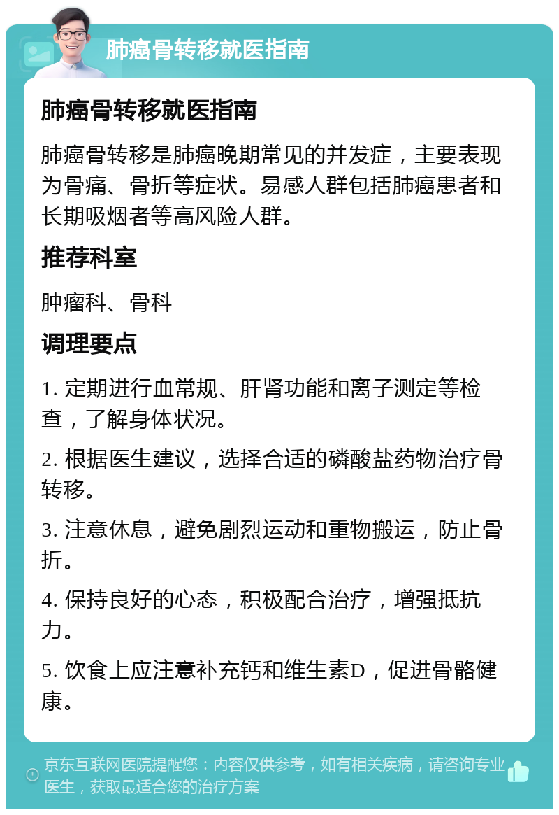 肺癌骨转移就医指南 肺癌骨转移就医指南 肺癌骨转移是肺癌晚期常见的并发症，主要表现为骨痛、骨折等症状。易感人群包括肺癌患者和长期吸烟者等高风险人群。 推荐科室 肿瘤科、骨科 调理要点 1. 定期进行血常规、肝肾功能和离子测定等检查，了解身体状况。 2. 根据医生建议，选择合适的磷酸盐药物治疗骨转移。 3. 注意休息，避免剧烈运动和重物搬运，防止骨折。 4. 保持良好的心态，积极配合治疗，增强抵抗力。 5. 饮食上应注意补充钙和维生素D，促进骨骼健康。