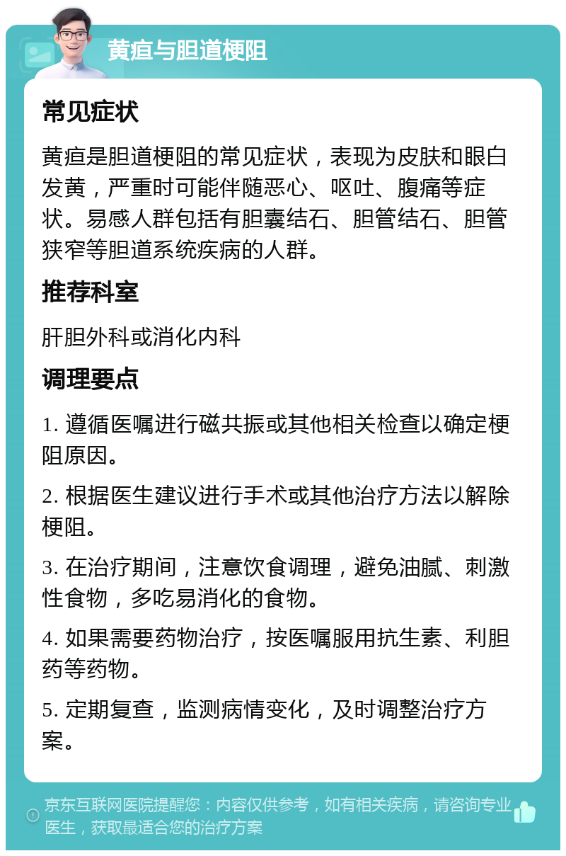 黄疸与胆道梗阻 常见症状 黄疸是胆道梗阻的常见症状，表现为皮肤和眼白发黄，严重时可能伴随恶心、呕吐、腹痛等症状。易感人群包括有胆囊结石、胆管结石、胆管狭窄等胆道系统疾病的人群。 推荐科室 肝胆外科或消化内科 调理要点 1. 遵循医嘱进行磁共振或其他相关检查以确定梗阻原因。 2. 根据医生建议进行手术或其他治疗方法以解除梗阻。 3. 在治疗期间，注意饮食调理，避免油腻、刺激性食物，多吃易消化的食物。 4. 如果需要药物治疗，按医嘱服用抗生素、利胆药等药物。 5. 定期复查，监测病情变化，及时调整治疗方案。