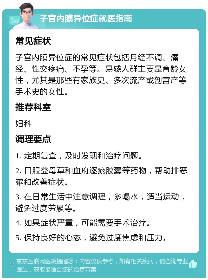 子宫内膜异位症就医指南 常见症状 子宫内膜异位症的常见症状包括月经不调、痛经、性交疼痛、不孕等。易感人群主要是育龄女性，尤其是那些有家族史、多次流产或剖宫产等手术史的女性。 推荐科室 妇科 调理要点 1. 定期复查，及时发现和治疗问题。 2. 口服益母草和血府逐瘀胶囊等药物，帮助排恶露和改善症状。 3. 在日常生活中注意调理，多喝水，适当运动，避免过度劳累等。 4. 如果症状严重，可能需要手术治疗。 5. 保持良好的心态，避免过度焦虑和压力。