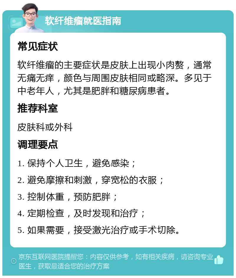 软纤维瘤就医指南 常见症状 软纤维瘤的主要症状是皮肤上出现小肉赘，通常无痛无痒，颜色与周围皮肤相同或略深。多见于中老年人，尤其是肥胖和糖尿病患者。 推荐科室 皮肤科或外科 调理要点 1. 保持个人卫生，避免感染； 2. 避免摩擦和刺激，穿宽松的衣服； 3. 控制体重，预防肥胖； 4. 定期检查，及时发现和治疗； 5. 如果需要，接受激光治疗或手术切除。