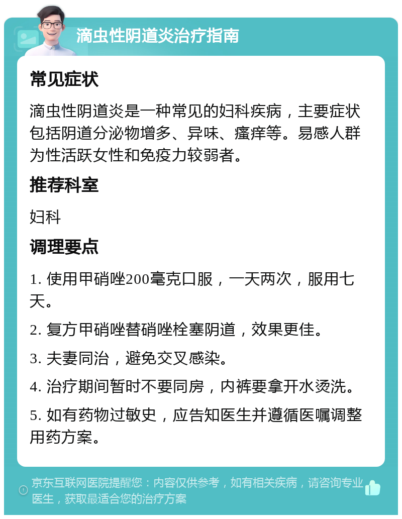 滴虫性阴道炎治疗指南 常见症状 滴虫性阴道炎是一种常见的妇科疾病，主要症状包括阴道分泌物增多、异味、瘙痒等。易感人群为性活跃女性和免疫力较弱者。 推荐科室 妇科 调理要点 1. 使用甲硝唑200毫克口服，一天两次，服用七天。 2. 复方甲硝唑替硝唑栓塞阴道，效果更佳。 3. 夫妻同治，避免交叉感染。 4. 治疗期间暂时不要同房，内裤要拿开水烫洗。 5. 如有药物过敏史，应告知医生并遵循医嘱调整用药方案。