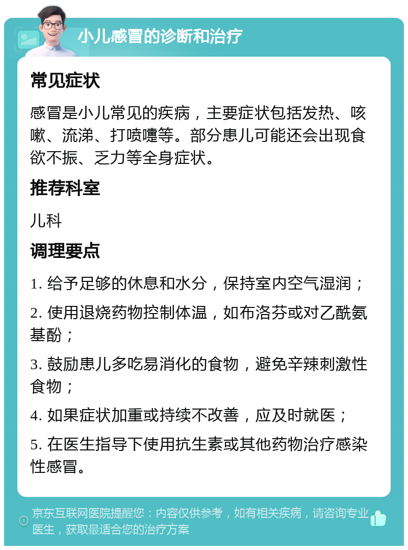 小儿感冒的诊断和治疗 常见症状 感冒是小儿常见的疾病，主要症状包括发热、咳嗽、流涕、打喷嚏等。部分患儿可能还会出现食欲不振、乏力等全身症状。 推荐科室 儿科 调理要点 1. 给予足够的休息和水分，保持室内空气湿润； 2. 使用退烧药物控制体温，如布洛芬或对乙酰氨基酚； 3. 鼓励患儿多吃易消化的食物，避免辛辣刺激性食物； 4. 如果症状加重或持续不改善，应及时就医； 5. 在医生指导下使用抗生素或其他药物治疗感染性感冒。