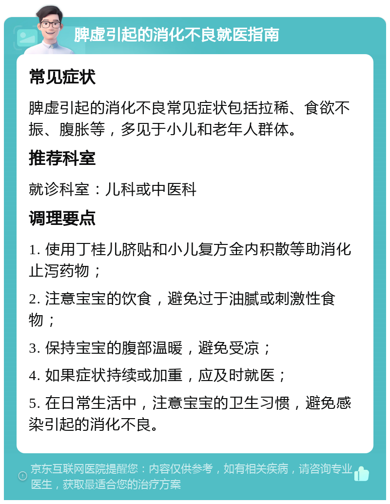 脾虚引起的消化不良就医指南 常见症状 脾虚引起的消化不良常见症状包括拉稀、食欲不振、腹胀等，多见于小儿和老年人群体。 推荐科室 就诊科室：儿科或中医科 调理要点 1. 使用丁桂儿脐贴和小儿复方金内积散等助消化止泻药物； 2. 注意宝宝的饮食，避免过于油腻或刺激性食物； 3. 保持宝宝的腹部温暖，避免受凉； 4. 如果症状持续或加重，应及时就医； 5. 在日常生活中，注意宝宝的卫生习惯，避免感染引起的消化不良。