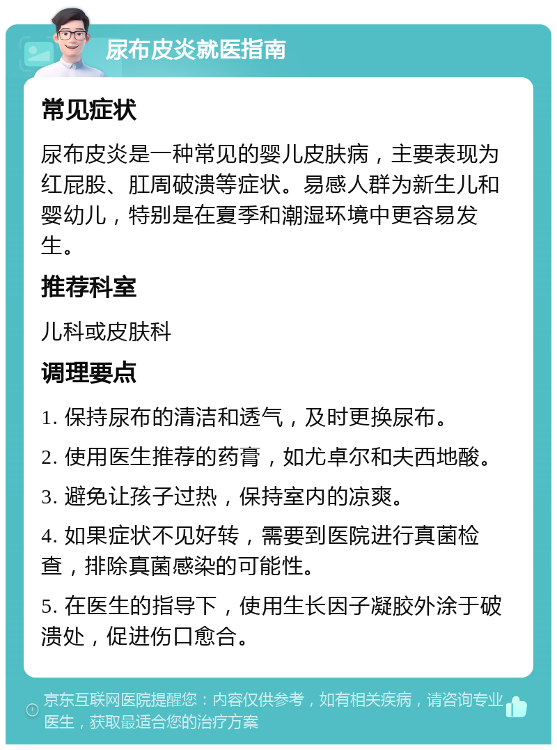 尿布皮炎就医指南 常见症状 尿布皮炎是一种常见的婴儿皮肤病，主要表现为红屁股、肛周破溃等症状。易感人群为新生儿和婴幼儿，特别是在夏季和潮湿环境中更容易发生。 推荐科室 儿科或皮肤科 调理要点 1. 保持尿布的清洁和透气，及时更换尿布。 2. 使用医生推荐的药膏，如尤卓尔和夫西地酸。 3. 避免让孩子过热，保持室内的凉爽。 4. 如果症状不见好转，需要到医院进行真菌检查，排除真菌感染的可能性。 5. 在医生的指导下，使用生长因子凝胶外涂于破溃处，促进伤口愈合。