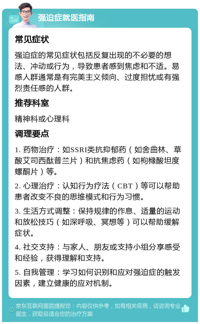 强迫症就医指南 常见症状 强迫症的常见症状包括反复出现的不必要的想法、冲动或行为，导致患者感到焦虑和不适。易感人群通常是有完美主义倾向、过度担忧或有强烈责任感的人群。 推荐科室 精神科或心理科 调理要点 1. 药物治疗：如SSRI类抗抑郁药（如舍曲林、草酸艾司西酞普兰片）和抗焦虑药（如枸橼酸坦度螺酮片）等。 2. 心理治疗：认知行为疗法（CBT）等可以帮助患者改变不良的思维模式和行为习惯。 3. 生活方式调整：保持规律的作息、适量的运动和放松技巧（如深呼吸、冥想等）可以帮助缓解症状。 4. 社交支持：与家人、朋友或支持小组分享感受和经验，获得理解和支持。 5. 自我管理：学习如何识别和应对强迫症的触发因素，建立健康的应对机制。