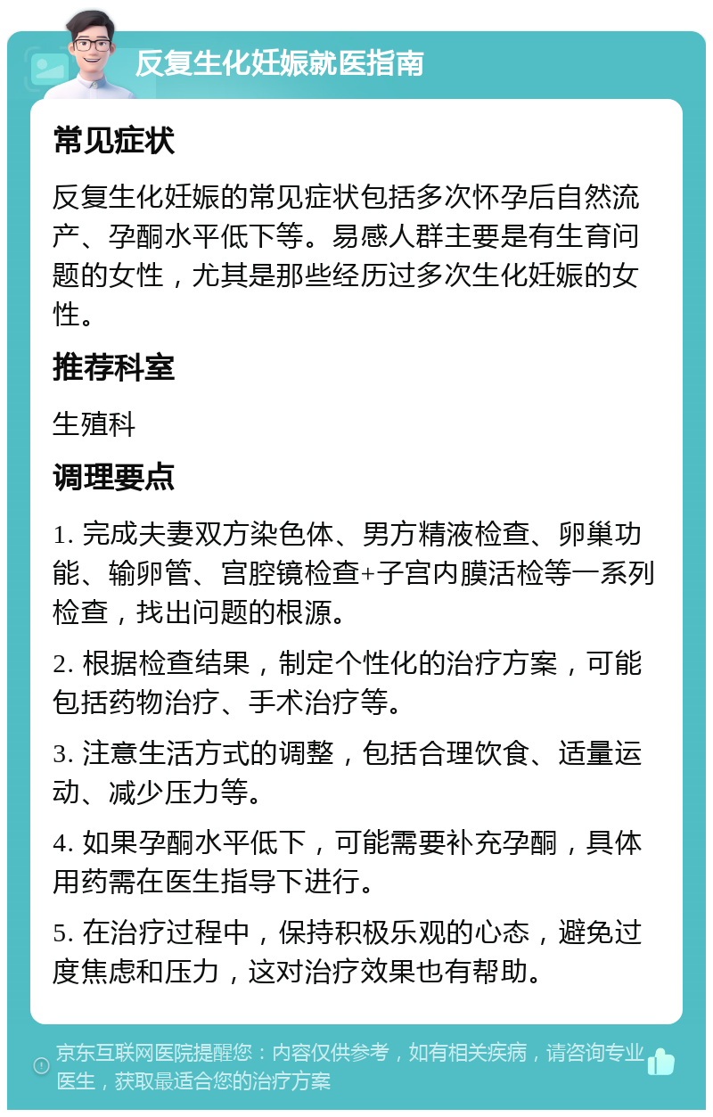 反复生化妊娠就医指南 常见症状 反复生化妊娠的常见症状包括多次怀孕后自然流产、孕酮水平低下等。易感人群主要是有生育问题的女性，尤其是那些经历过多次生化妊娠的女性。 推荐科室 生殖科 调理要点 1. 完成夫妻双方染色体、男方精液检查、卵巢功能、输卵管、宫腔镜检查+子宫内膜活检等一系列检查，找出问题的根源。 2. 根据检查结果，制定个性化的治疗方案，可能包括药物治疗、手术治疗等。 3. 注意生活方式的调整，包括合理饮食、适量运动、减少压力等。 4. 如果孕酮水平低下，可能需要补充孕酮，具体用药需在医生指导下进行。 5. 在治疗过程中，保持积极乐观的心态，避免过度焦虑和压力，这对治疗效果也有帮助。