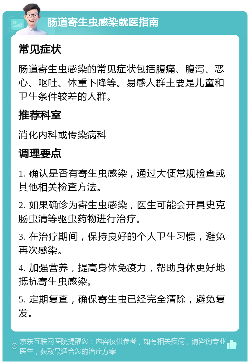 肠道寄生虫感染就医指南 常见症状 肠道寄生虫感染的常见症状包括腹痛、腹泻、恶心、呕吐、体重下降等。易感人群主要是儿童和卫生条件较差的人群。 推荐科室 消化内科或传染病科 调理要点 1. 确认是否有寄生虫感染，通过大便常规检查或其他相关检查方法。 2. 如果确诊为寄生虫感染，医生可能会开具史克肠虫清等驱虫药物进行治疗。 3. 在治疗期间，保持良好的个人卫生习惯，避免再次感染。 4. 加强营养，提高身体免疫力，帮助身体更好地抵抗寄生虫感染。 5. 定期复查，确保寄生虫已经完全清除，避免复发。