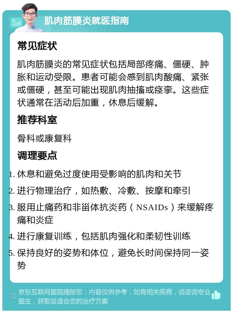 肌肉筋膜炎就医指南 常见症状 肌肉筋膜炎的常见症状包括局部疼痛、僵硬、肿胀和运动受限。患者可能会感到肌肉酸痛、紧张或僵硬，甚至可能出现肌肉抽搐或痉挛。这些症状通常在活动后加重，休息后缓解。 推荐科室 骨科或康复科 调理要点 休息和避免过度使用受影响的肌肉和关节 进行物理治疗，如热敷、冷敷、按摩和牵引 服用止痛药和非甾体抗炎药（NSAIDs）来缓解疼痛和炎症 进行康复训练，包括肌肉强化和柔韧性训练 保持良好的姿势和体位，避免长时间保持同一姿势