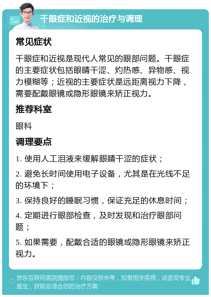 干眼症和近视的治疗与调理 常见症状 干眼症和近视是现代人常见的眼部问题。干眼症的主要症状包括眼睛干涩、灼热感、异物感、视力模糊等；近视的主要症状是远距离视力下降，需要配戴眼镜或隐形眼镜来矫正视力。 推荐科室 眼科 调理要点 1. 使用人工泪液来缓解眼睛干涩的症状； 2. 避免长时间使用电子设备，尤其是在光线不足的环境下； 3. 保持良好的睡眠习惯，保证充足的休息时间； 4. 定期进行眼部检查，及时发现和治疗眼部问题； 5. 如果需要，配戴合适的眼镜或隐形眼镜来矫正视力。