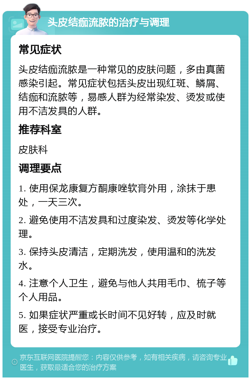 头皮结痂流脓的治疗与调理 常见症状 头皮结痂流脓是一种常见的皮肤问题，多由真菌感染引起。常见症状包括头皮出现红斑、鳞屑、结痂和流脓等，易感人群为经常染发、烫发或使用不洁发具的人群。 推荐科室 皮肤科 调理要点 1. 使用保龙康复方酮康唑软膏外用，涂抹于患处，一天三次。 2. 避免使用不洁发具和过度染发、烫发等化学处理。 3. 保持头皮清洁，定期洗发，使用温和的洗发水。 4. 注意个人卫生，避免与他人共用毛巾、梳子等个人用品。 5. 如果症状严重或长时间不见好转，应及时就医，接受专业治疗。