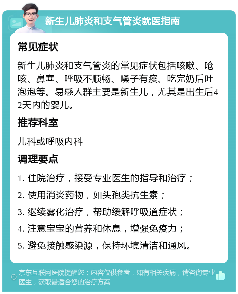 新生儿肺炎和支气管炎就医指南 常见症状 新生儿肺炎和支气管炎的常见症状包括咳嗽、呛咳、鼻塞、呼吸不顺畅、嗓子有痰、吃完奶后吐泡泡等。易感人群主要是新生儿，尤其是出生后42天内的婴儿。 推荐科室 儿科或呼吸内科 调理要点 1. 住院治疗，接受专业医生的指导和治疗； 2. 使用消炎药物，如头孢类抗生素； 3. 继续雾化治疗，帮助缓解呼吸道症状； 4. 注意宝宝的营养和休息，增强免疫力； 5. 避免接触感染源，保持环境清洁和通风。