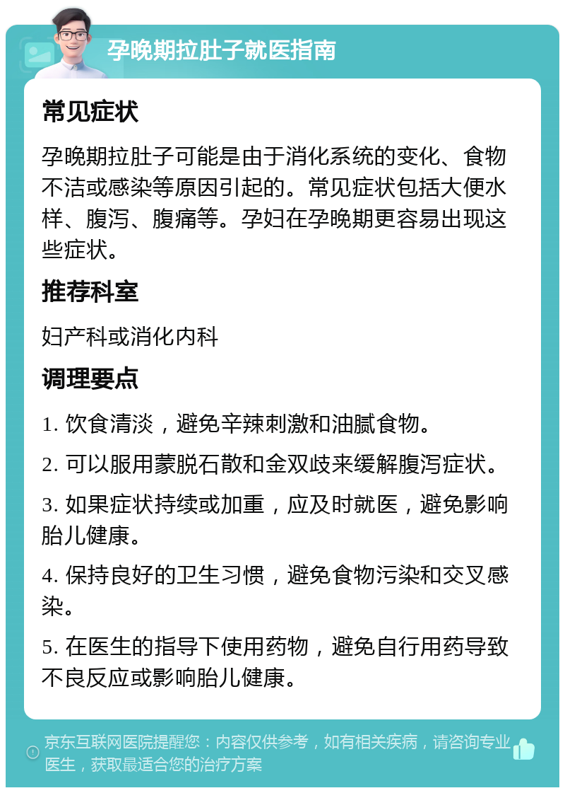 孕晚期拉肚子就医指南 常见症状 孕晚期拉肚子可能是由于消化系统的变化、食物不洁或感染等原因引起的。常见症状包括大便水样、腹泻、腹痛等。孕妇在孕晚期更容易出现这些症状。 推荐科室 妇产科或消化内科 调理要点 1. 饮食清淡，避免辛辣刺激和油腻食物。 2. 可以服用蒙脱石散和金双歧来缓解腹泻症状。 3. 如果症状持续或加重，应及时就医，避免影响胎儿健康。 4. 保持良好的卫生习惯，避免食物污染和交叉感染。 5. 在医生的指导下使用药物，避免自行用药导致不良反应或影响胎儿健康。