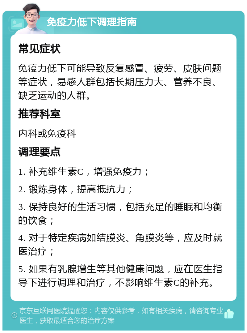 免疫力低下调理指南 常见症状 免疫力低下可能导致反复感冒、疲劳、皮肤问题等症状，易感人群包括长期压力大、营养不良、缺乏运动的人群。 推荐科室 内科或免疫科 调理要点 1. 补充维生素C，增强免疫力； 2. 锻炼身体，提高抵抗力； 3. 保持良好的生活习惯，包括充足的睡眠和均衡的饮食； 4. 对于特定疾病如结膜炎、角膜炎等，应及时就医治疗； 5. 如果有乳腺增生等其他健康问题，应在医生指导下进行调理和治疗，不影响维生素C的补充。