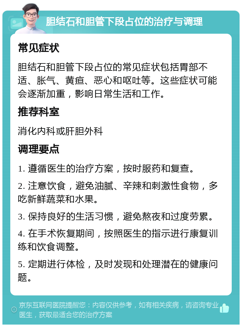 胆结石和胆管下段占位的治疗与调理 常见症状 胆结石和胆管下段占位的常见症状包括胃部不适、胀气、黄疸、恶心和呕吐等。这些症状可能会逐渐加重，影响日常生活和工作。 推荐科室 消化内科或肝胆外科 调理要点 1. 遵循医生的治疗方案，按时服药和复查。 2. 注意饮食，避免油腻、辛辣和刺激性食物，多吃新鲜蔬菜和水果。 3. 保持良好的生活习惯，避免熬夜和过度劳累。 4. 在手术恢复期间，按照医生的指示进行康复训练和饮食调整。 5. 定期进行体检，及时发现和处理潜在的健康问题。