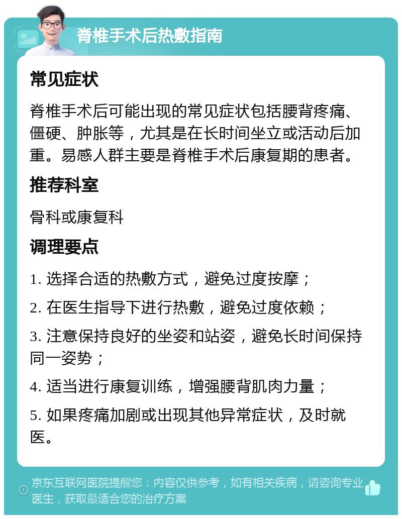 脊椎手术后热敷指南 常见症状 脊椎手术后可能出现的常见症状包括腰背疼痛、僵硬、肿胀等，尤其是在长时间坐立或活动后加重。易感人群主要是脊椎手术后康复期的患者。 推荐科室 骨科或康复科 调理要点 1. 选择合适的热敷方式，避免过度按摩； 2. 在医生指导下进行热敷，避免过度依赖； 3. 注意保持良好的坐姿和站姿，避免长时间保持同一姿势； 4. 适当进行康复训练，增强腰背肌肉力量； 5. 如果疼痛加剧或出现其他异常症状，及时就医。