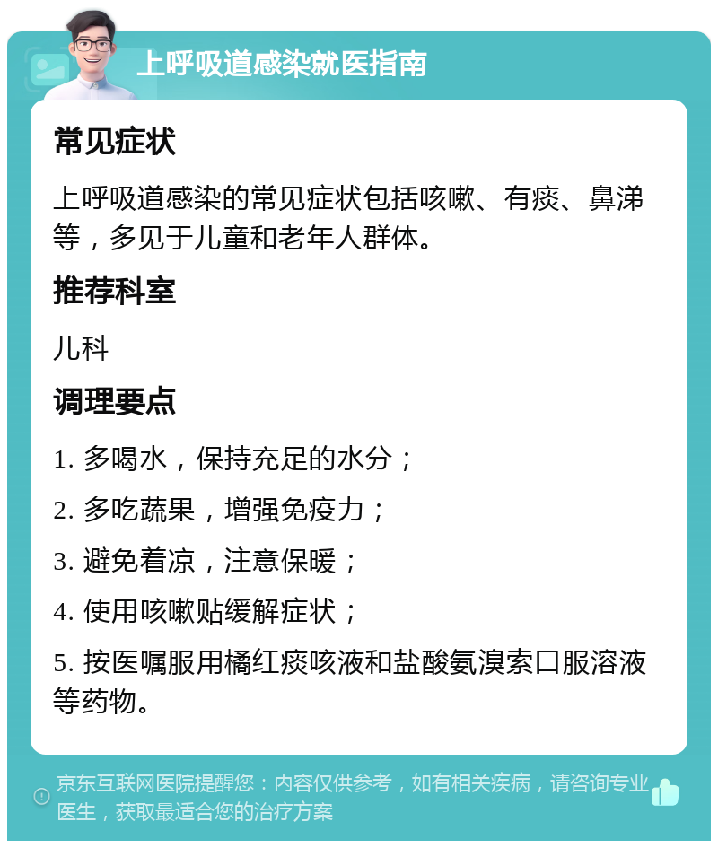 上呼吸道感染就医指南 常见症状 上呼吸道感染的常见症状包括咳嗽、有痰、鼻涕等，多见于儿童和老年人群体。 推荐科室 儿科 调理要点 1. 多喝水，保持充足的水分； 2. 多吃蔬果，增强免疫力； 3. 避免着凉，注意保暖； 4. 使用咳嗽贴缓解症状； 5. 按医嘱服用橘红痰咳液和盐酸氨溴索口服溶液等药物。