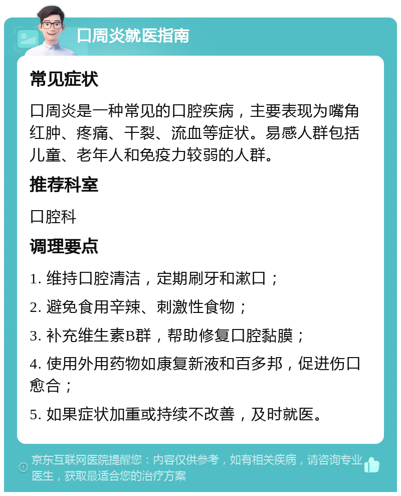 口周炎就医指南 常见症状 口周炎是一种常见的口腔疾病，主要表现为嘴角红肿、疼痛、干裂、流血等症状。易感人群包括儿童、老年人和免疫力较弱的人群。 推荐科室 口腔科 调理要点 1. 维持口腔清洁，定期刷牙和漱口； 2. 避免食用辛辣、刺激性食物； 3. 补充维生素B群，帮助修复口腔黏膜； 4. 使用外用药物如康复新液和百多邦，促进伤口愈合； 5. 如果症状加重或持续不改善，及时就医。