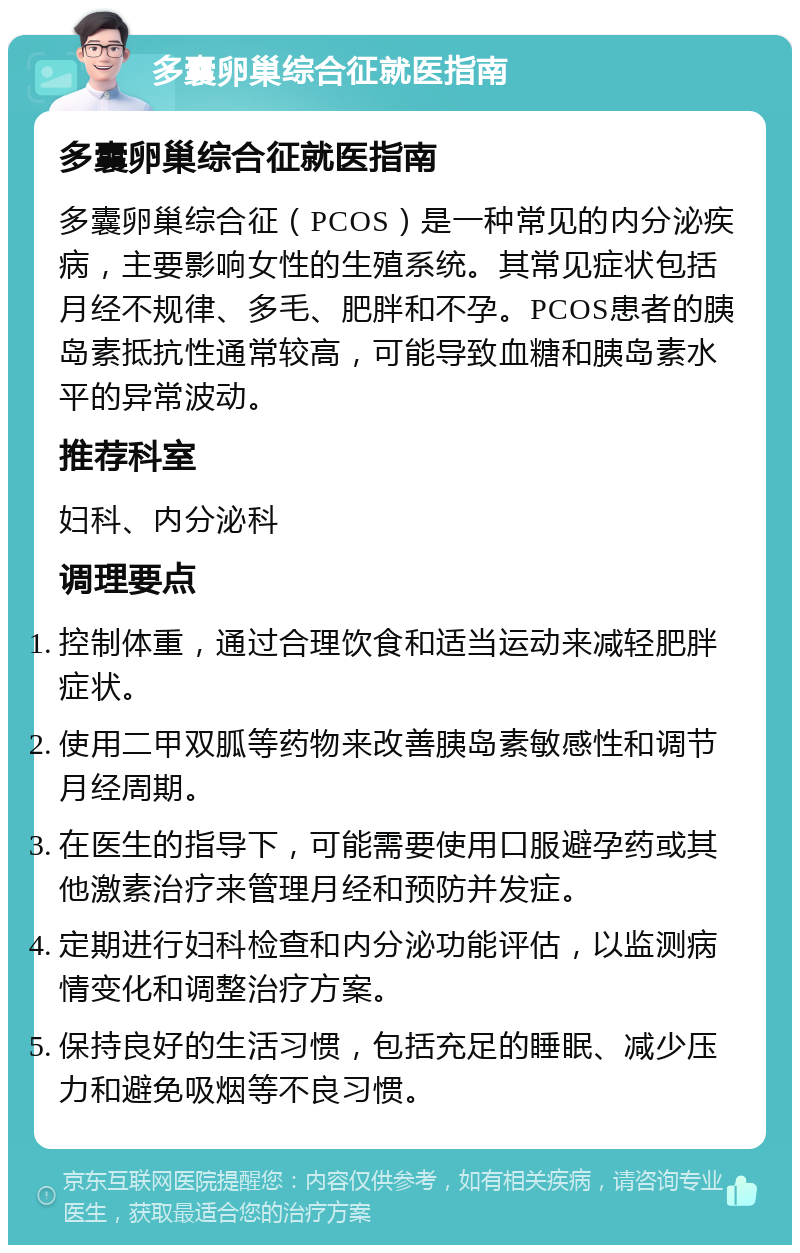 多囊卵巢综合征就医指南 多囊卵巢综合征就医指南 多囊卵巢综合征（PCOS）是一种常见的内分泌疾病，主要影响女性的生殖系统。其常见症状包括月经不规律、多毛、肥胖和不孕。PCOS患者的胰岛素抵抗性通常较高，可能导致血糖和胰岛素水平的异常波动。 推荐科室 妇科、内分泌科 调理要点 控制体重，通过合理饮食和适当运动来减轻肥胖症状。 使用二甲双胍等药物来改善胰岛素敏感性和调节月经周期。 在医生的指导下，可能需要使用口服避孕药或其他激素治疗来管理月经和预防并发症。 定期进行妇科检查和内分泌功能评估，以监测病情变化和调整治疗方案。 保持良好的生活习惯，包括充足的睡眠、减少压力和避免吸烟等不良习惯。