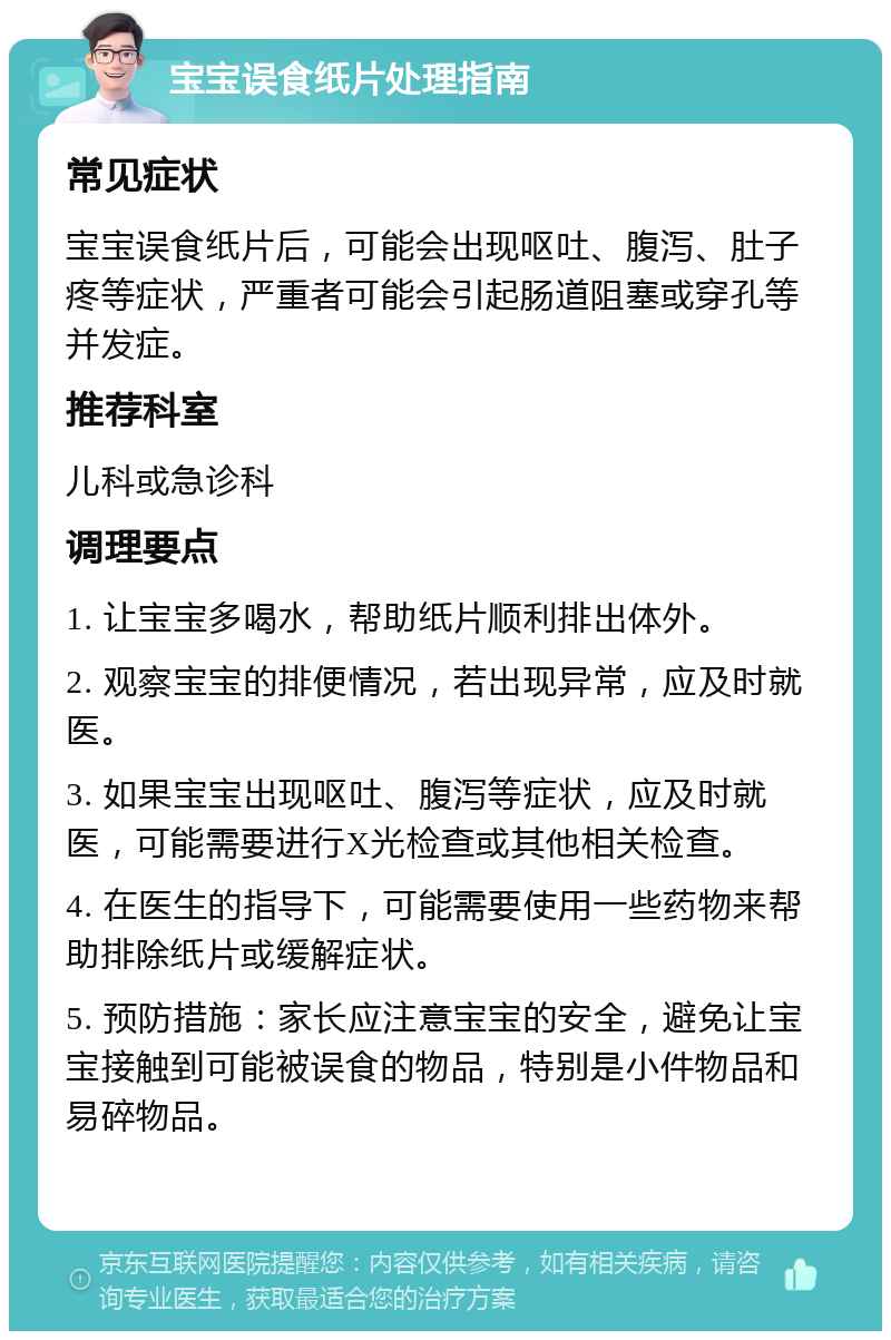 宝宝误食纸片处理指南 常见症状 宝宝误食纸片后，可能会出现呕吐、腹泻、肚子疼等症状，严重者可能会引起肠道阻塞或穿孔等并发症。 推荐科室 儿科或急诊科 调理要点 1. 让宝宝多喝水，帮助纸片顺利排出体外。 2. 观察宝宝的排便情况，若出现异常，应及时就医。 3. 如果宝宝出现呕吐、腹泻等症状，应及时就医，可能需要进行X光检查或其他相关检查。 4. 在医生的指导下，可能需要使用一些药物来帮助排除纸片或缓解症状。 5. 预防措施：家长应注意宝宝的安全，避免让宝宝接触到可能被误食的物品，特别是小件物品和易碎物品。