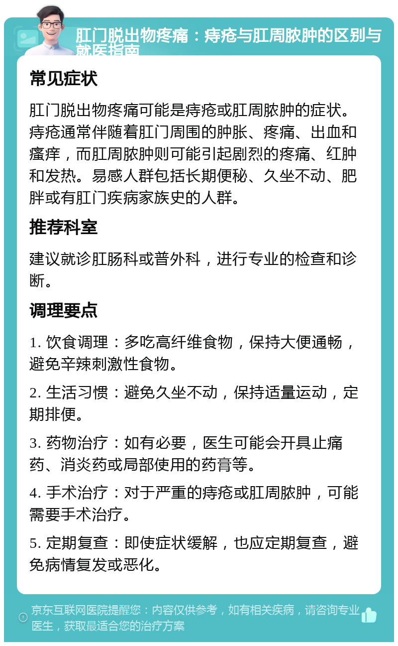 肛门脱出物疼痛：痔疮与肛周脓肿的区别与就医指南 常见症状 肛门脱出物疼痛可能是痔疮或肛周脓肿的症状。痔疮通常伴随着肛门周围的肿胀、疼痛、出血和瘙痒，而肛周脓肿则可能引起剧烈的疼痛、红肿和发热。易感人群包括长期便秘、久坐不动、肥胖或有肛门疾病家族史的人群。 推荐科室 建议就诊肛肠科或普外科，进行专业的检查和诊断。 调理要点 1. 饮食调理：多吃高纤维食物，保持大便通畅，避免辛辣刺激性食物。 2. 生活习惯：避免久坐不动，保持适量运动，定期排便。 3. 药物治疗：如有必要，医生可能会开具止痛药、消炎药或局部使用的药膏等。 4. 手术治疗：对于严重的痔疮或肛周脓肿，可能需要手术治疗。 5. 定期复查：即使症状缓解，也应定期复查，避免病情复发或恶化。