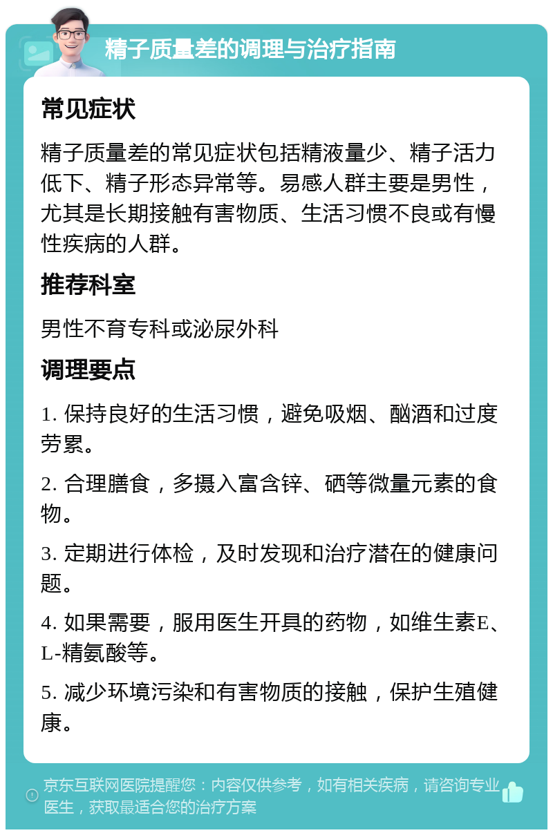 精子质量差的调理与治疗指南 常见症状 精子质量差的常见症状包括精液量少、精子活力低下、精子形态异常等。易感人群主要是男性，尤其是长期接触有害物质、生活习惯不良或有慢性疾病的人群。 推荐科室 男性不育专科或泌尿外科 调理要点 1. 保持良好的生活习惯，避免吸烟、酗酒和过度劳累。 2. 合理膳食，多摄入富含锌、硒等微量元素的食物。 3. 定期进行体检，及时发现和治疗潜在的健康问题。 4. 如果需要，服用医生开具的药物，如维生素E、L-精氨酸等。 5. 减少环境污染和有害物质的接触，保护生殖健康。