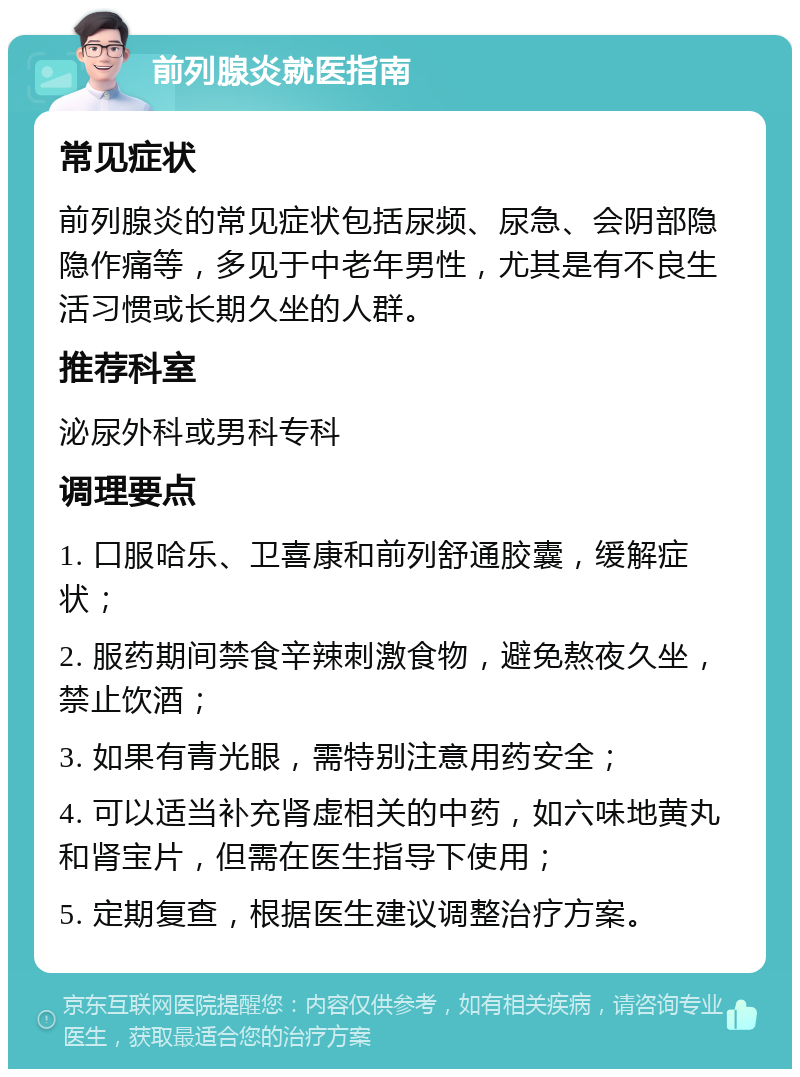 前列腺炎就医指南 常见症状 前列腺炎的常见症状包括尿频、尿急、会阴部隐隐作痛等，多见于中老年男性，尤其是有不良生活习惯或长期久坐的人群。 推荐科室 泌尿外科或男科专科 调理要点 1. 口服哈乐、卫喜康和前列舒通胶囊，缓解症状； 2. 服药期间禁食辛辣刺激食物，避免熬夜久坐，禁止饮酒； 3. 如果有青光眼，需特别注意用药安全； 4. 可以适当补充肾虚相关的中药，如六味地黄丸和肾宝片，但需在医生指导下使用； 5. 定期复查，根据医生建议调整治疗方案。