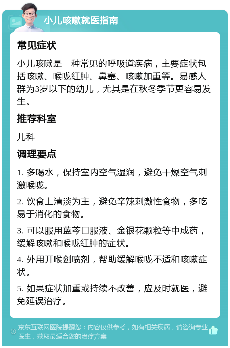 小儿咳嗽就医指南 常见症状 小儿咳嗽是一种常见的呼吸道疾病，主要症状包括咳嗽、喉咙红肿、鼻塞、咳嗽加重等。易感人群为3岁以下的幼儿，尤其是在秋冬季节更容易发生。 推荐科室 儿科 调理要点 1. 多喝水，保持室内空气湿润，避免干燥空气刺激喉咙。 2. 饮食上清淡为主，避免辛辣刺激性食物，多吃易于消化的食物。 3. 可以服用蓝芩口服液、金银花颗粒等中成药，缓解咳嗽和喉咙红肿的症状。 4. 外用开喉剑喷剂，帮助缓解喉咙不适和咳嗽症状。 5. 如果症状加重或持续不改善，应及时就医，避免延误治疗。