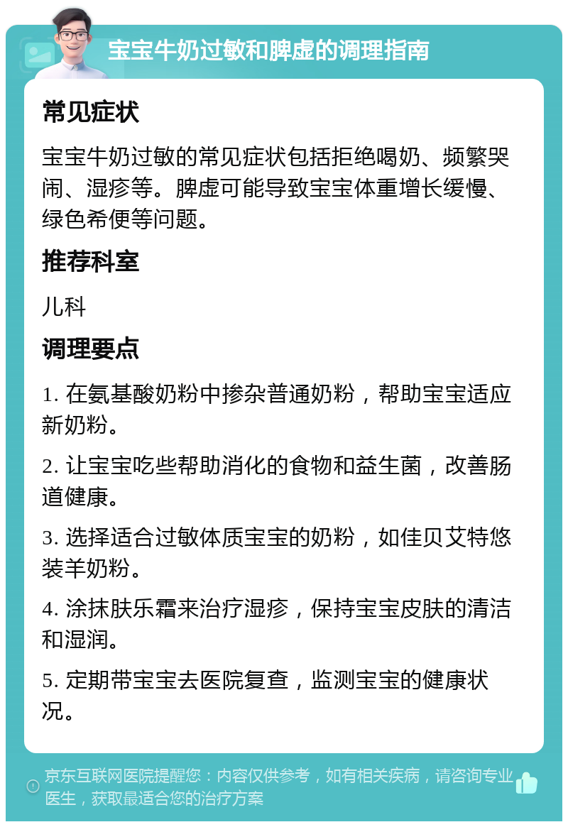 宝宝牛奶过敏和脾虚的调理指南 常见症状 宝宝牛奶过敏的常见症状包括拒绝喝奶、频繁哭闹、湿疹等。脾虚可能导致宝宝体重增长缓慢、绿色希便等问题。 推荐科室 儿科 调理要点 1. 在氨基酸奶粉中掺杂普通奶粉，帮助宝宝适应新奶粉。 2. 让宝宝吃些帮助消化的食物和益生菌，改善肠道健康。 3. 选择适合过敏体质宝宝的奶粉，如佳贝艾特悠装羊奶粉。 4. 涂抹肤乐霜来治疗湿疹，保持宝宝皮肤的清洁和湿润。 5. 定期带宝宝去医院复查，监测宝宝的健康状况。