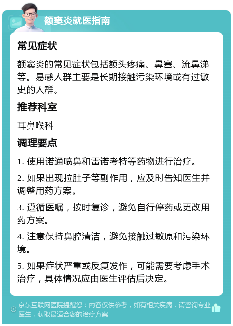 额窦炎就医指南 常见症状 额窦炎的常见症状包括额头疼痛、鼻塞、流鼻涕等。易感人群主要是长期接触污染环境或有过敏史的人群。 推荐科室 耳鼻喉科 调理要点 1. 使用诺通喷鼻和雷诺考特等药物进行治疗。 2. 如果出现拉肚子等副作用，应及时告知医生并调整用药方案。 3. 遵循医嘱，按时复诊，避免自行停药或更改用药方案。 4. 注意保持鼻腔清洁，避免接触过敏原和污染环境。 5. 如果症状严重或反复发作，可能需要考虑手术治疗，具体情况应由医生评估后决定。