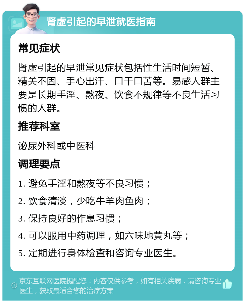 肾虚引起的早泄就医指南 常见症状 肾虚引起的早泄常见症状包括性生活时间短暂、精关不固、手心出汗、口干口苦等。易感人群主要是长期手淫、熬夜、饮食不规律等不良生活习惯的人群。 推荐科室 泌尿外科或中医科 调理要点 1. 避免手淫和熬夜等不良习惯； 2. 饮食清淡，少吃牛羊肉鱼肉； 3. 保持良好的作息习惯； 4. 可以服用中药调理，如六味地黄丸等； 5. 定期进行身体检查和咨询专业医生。