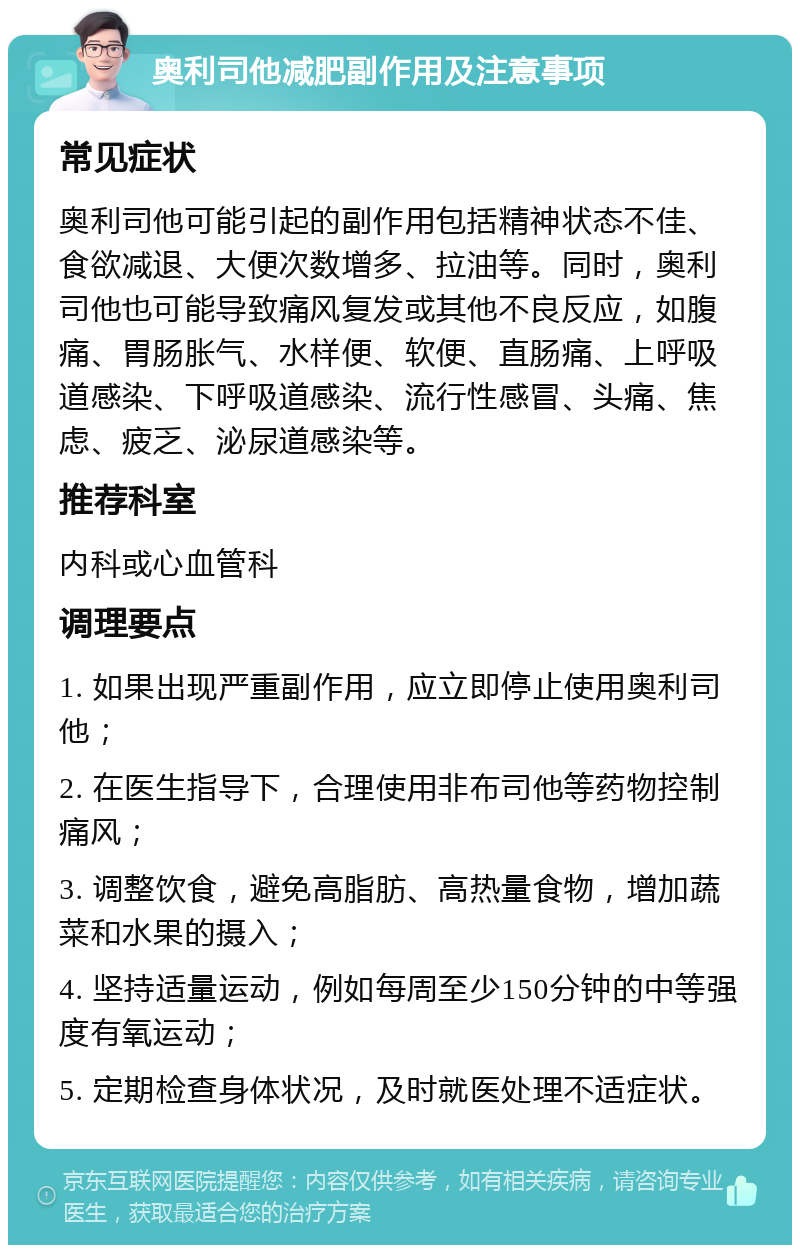 奥利司他减肥副作用及注意事项 常见症状 奥利司他可能引起的副作用包括精神状态不佳、食欲减退、大便次数增多、拉油等。同时，奥利司他也可能导致痛风复发或其他不良反应，如腹痛、胃肠胀气、水样便、软便、直肠痛、上呼吸道感染、下呼吸道感染、流行性感冒、头痛、焦虑、疲乏、泌尿道感染等。 推荐科室 内科或心血管科 调理要点 1. 如果出现严重副作用，应立即停止使用奥利司他； 2. 在医生指导下，合理使用非布司他等药物控制痛风； 3. 调整饮食，避免高脂肪、高热量食物，增加蔬菜和水果的摄入； 4. 坚持适量运动，例如每周至少150分钟的中等强度有氧运动； 5. 定期检查身体状况，及时就医处理不适症状。