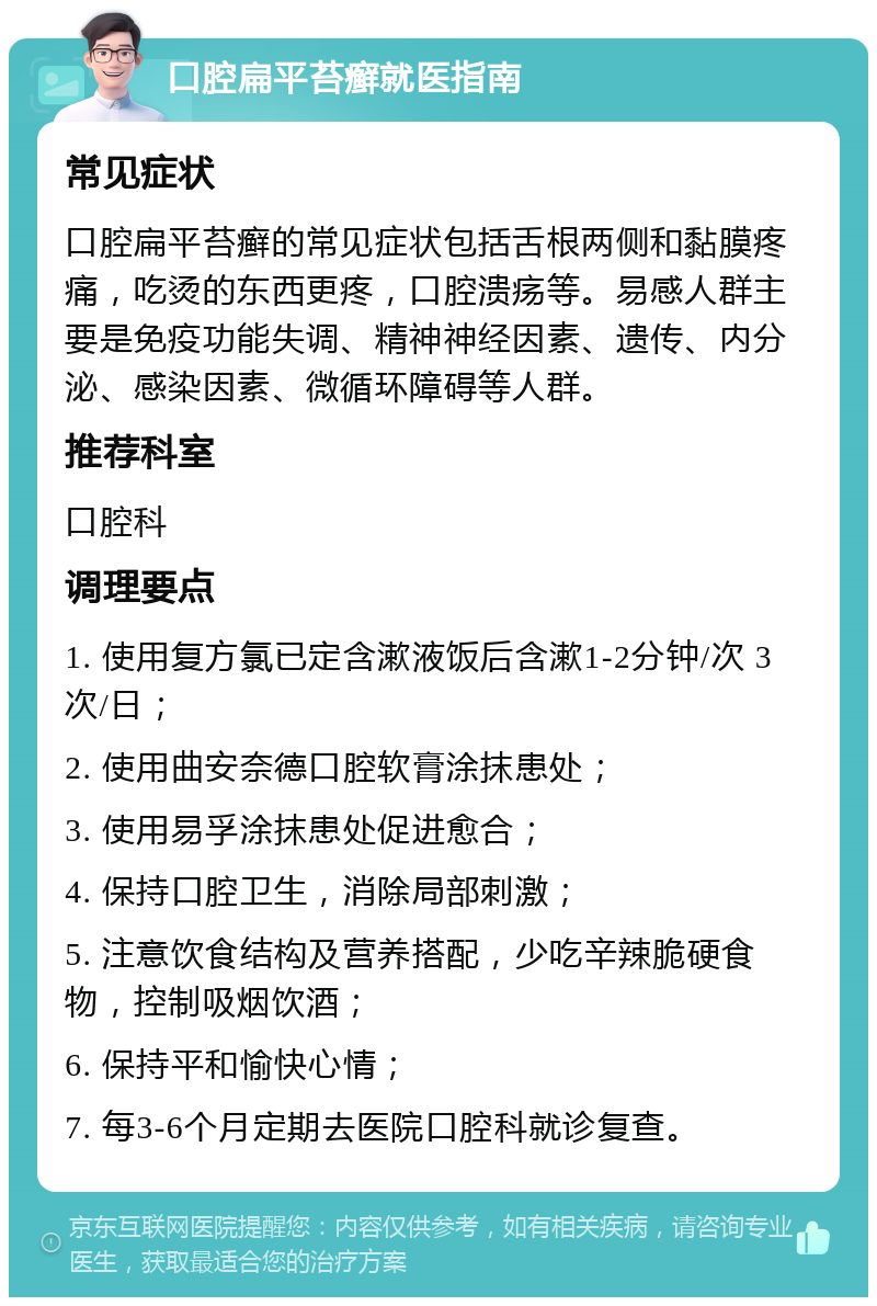 口腔扁平苔癣就医指南 常见症状 口腔扁平苔癣的常见症状包括舌根两侧和黏膜疼痛，吃烫的东西更疼，口腔溃疡等。易感人群主要是免疫功能失调、精神神经因素、遗传、内分泌、感染因素、微循环障碍等人群。 推荐科室 口腔科 调理要点 1. 使用复方氯已定含漱液饭后含漱1-2分钟/次 3次/日； 2. 使用曲安奈德口腔软膏涂抹患处； 3. 使用易孚涂抹患处促进愈合； 4. 保持口腔卫生，消除局部刺激； 5. 注意饮食结构及营养搭配，少吃辛辣脆硬食物，控制吸烟饮酒； 6. 保持平和愉快心情； 7. 每3-6个月定期去医院口腔科就诊复查。