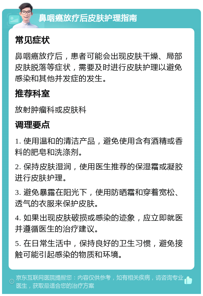 鼻咽癌放疗后皮肤护理指南 常见症状 鼻咽癌放疗后，患者可能会出现皮肤干燥、局部皮肤脱落等症状，需要及时进行皮肤护理以避免感染和其他并发症的发生。 推荐科室 放射肿瘤科或皮肤科 调理要点 1. 使用温和的清洁产品，避免使用含有酒精或香料的肥皂和洗涤剂。 2. 保持皮肤湿润，使用医生推荐的保湿霜或凝胶进行皮肤护理。 3. 避免暴露在阳光下，使用防晒霜和穿着宽松、透气的衣服来保护皮肤。 4. 如果出现皮肤破损或感染的迹象，应立即就医并遵循医生的治疗建议。 5. 在日常生活中，保持良好的卫生习惯，避免接触可能引起感染的物质和环境。