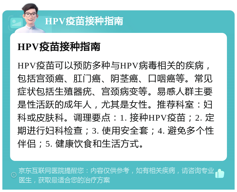 HPV疫苗接种指南 HPV疫苗接种指南 HPV疫苗可以预防多种与HPV病毒相关的疾病，包括宫颈癌、肛门癌、阴茎癌、口咽癌等。常见症状包括生殖器疣、宫颈病变等。易感人群主要是性活跃的成年人，尤其是女性。推荐科室：妇科或皮肤科。调理要点：1. 接种HPV疫苗；2. 定期进行妇科检查；3. 使用安全套；4. 避免多个性伴侣；5. 健康饮食和生活方式。