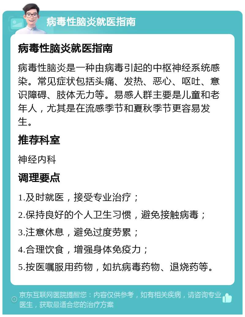 病毒性脑炎就医指南 病毒性脑炎就医指南 病毒性脑炎是一种由病毒引起的中枢神经系统感染。常见症状包括头痛、发热、恶心、呕吐、意识障碍、肢体无力等。易感人群主要是儿童和老年人，尤其是在流感季节和夏秋季节更容易发生。 推荐科室 神经内科 调理要点 1.及时就医，接受专业治疗； 2.保持良好的个人卫生习惯，避免接触病毒； 3.注意休息，避免过度劳累； 4.合理饮食，增强身体免疫力； 5.按医嘱服用药物，如抗病毒药物、退烧药等。