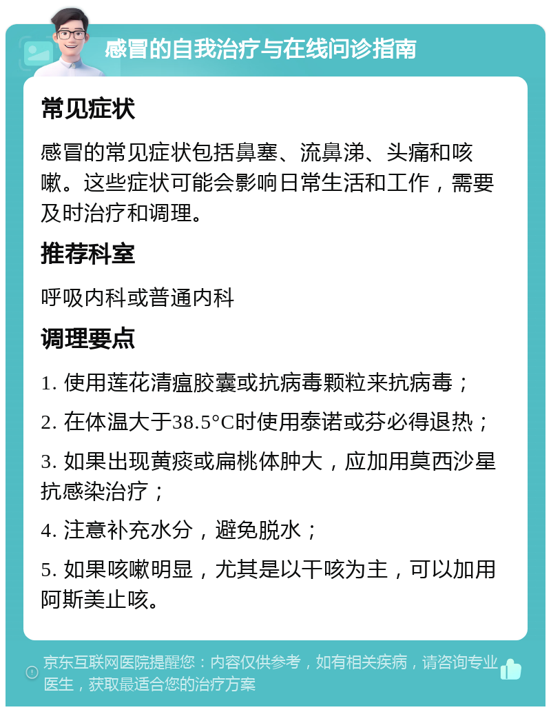 感冒的自我治疗与在线问诊指南 常见症状 感冒的常见症状包括鼻塞、流鼻涕、头痛和咳嗽。这些症状可能会影响日常生活和工作，需要及时治疗和调理。 推荐科室 呼吸内科或普通内科 调理要点 1. 使用莲花清瘟胶囊或抗病毒颗粒来抗病毒； 2. 在体温大于38.5°C时使用泰诺或芬必得退热； 3. 如果出现黄痰或扁桃体肿大，应加用莫西沙星抗感染治疗； 4. 注意补充水分，避免脱水； 5. 如果咳嗽明显，尤其是以干咳为主，可以加用阿斯美止咳。