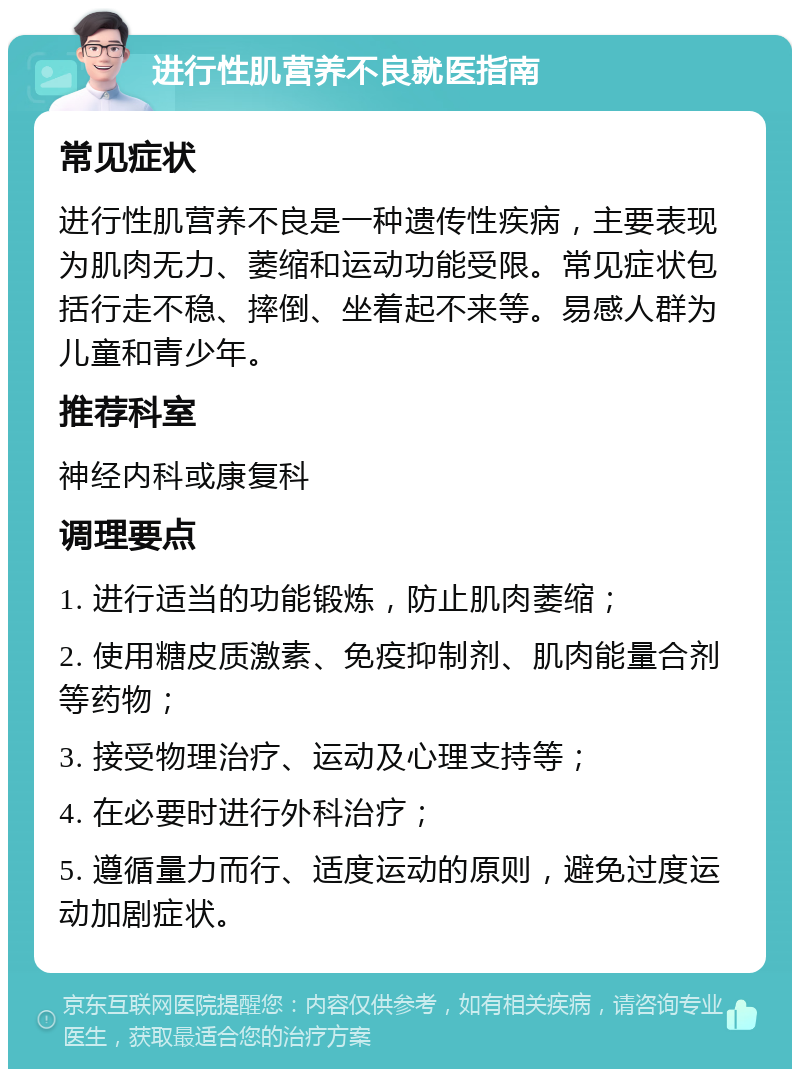 进行性肌营养不良就医指南 常见症状 进行性肌营养不良是一种遗传性疾病，主要表现为肌肉无力、萎缩和运动功能受限。常见症状包括行走不稳、摔倒、坐着起不来等。易感人群为儿童和青少年。 推荐科室 神经内科或康复科 调理要点 1. 进行适当的功能锻炼，防止肌肉萎缩； 2. 使用糖皮质激素、免疫抑制剂、肌肉能量合剂等药物； 3. 接受物理治疗、运动及心理支持等； 4. 在必要时进行外科治疗； 5. 遵循量力而行、适度运动的原则，避免过度运动加剧症状。