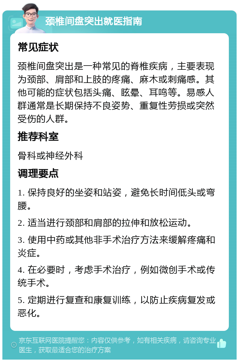 颈椎间盘突出就医指南 常见症状 颈椎间盘突出是一种常见的脊椎疾病，主要表现为颈部、肩部和上肢的疼痛、麻木或刺痛感。其他可能的症状包括头痛、眩晕、耳鸣等。易感人群通常是长期保持不良姿势、重复性劳损或突然受伤的人群。 推荐科室 骨科或神经外科 调理要点 1. 保持良好的坐姿和站姿，避免长时间低头或弯腰。 2. 适当进行颈部和肩部的拉伸和放松运动。 3. 使用中药或其他非手术治疗方法来缓解疼痛和炎症。 4. 在必要时，考虑手术治疗，例如微创手术或传统手术。 5. 定期进行复查和康复训练，以防止疾病复发或恶化。