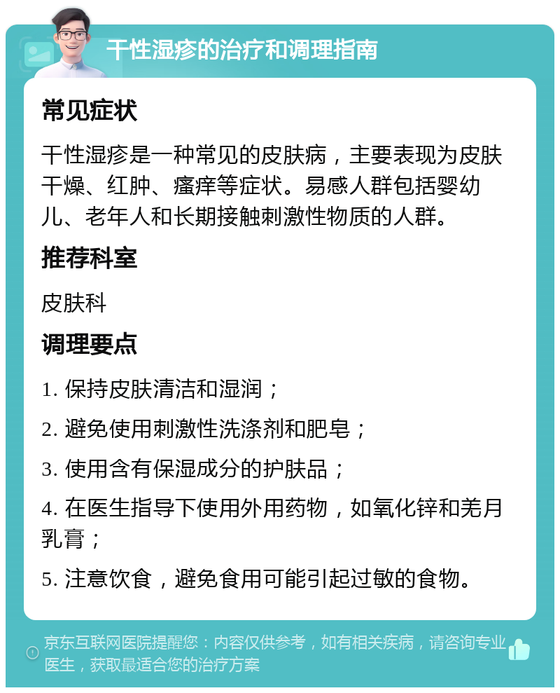 干性湿疹的治疗和调理指南 常见症状 干性湿疹是一种常见的皮肤病，主要表现为皮肤干燥、红肿、瘙痒等症状。易感人群包括婴幼儿、老年人和长期接触刺激性物质的人群。 推荐科室 皮肤科 调理要点 1. 保持皮肤清洁和湿润； 2. 避免使用刺激性洗涤剂和肥皂； 3. 使用含有保湿成分的护肤品； 4. 在医生指导下使用外用药物，如氧化锌和羌月乳膏； 5. 注意饮食，避免食用可能引起过敏的食物。