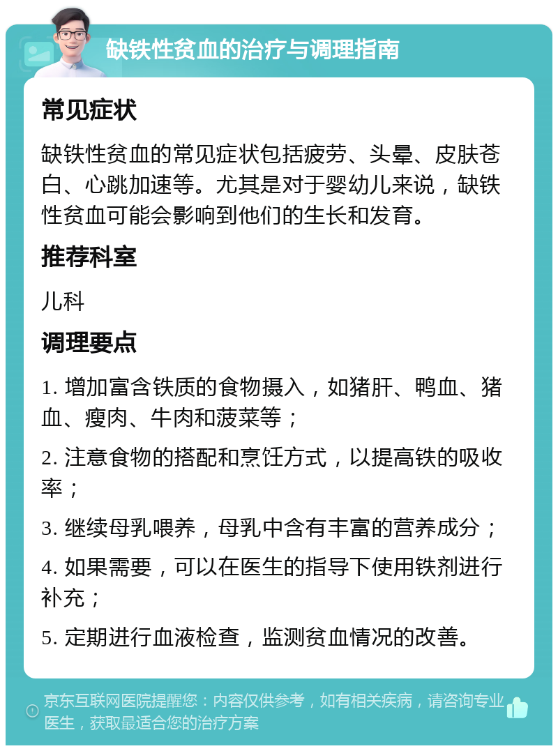 缺铁性贫血的治疗与调理指南 常见症状 缺铁性贫血的常见症状包括疲劳、头晕、皮肤苍白、心跳加速等。尤其是对于婴幼儿来说，缺铁性贫血可能会影响到他们的生长和发育。 推荐科室 儿科 调理要点 1. 增加富含铁质的食物摄入，如猪肝、鸭血、猪血、瘦肉、牛肉和菠菜等； 2. 注意食物的搭配和烹饪方式，以提高铁的吸收率； 3. 继续母乳喂养，母乳中含有丰富的营养成分； 4. 如果需要，可以在医生的指导下使用铁剂进行补充； 5. 定期进行血液检查，监测贫血情况的改善。