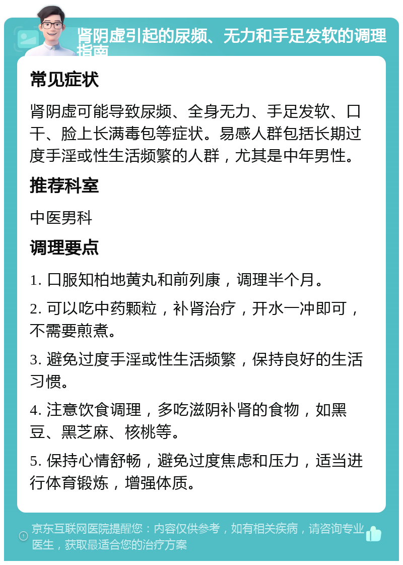 肾阴虚引起的尿频、无力和手足发软的调理指南 常见症状 肾阴虚可能导致尿频、全身无力、手足发软、口干、脸上长满毒包等症状。易感人群包括长期过度手淫或性生活频繁的人群，尤其是中年男性。 推荐科室 中医男科 调理要点 1. 口服知柏地黄丸和前列康，调理半个月。 2. 可以吃中药颗粒，补肾治疗，开水一冲即可，不需要煎煮。 3. 避免过度手淫或性生活频繁，保持良好的生活习惯。 4. 注意饮食调理，多吃滋阴补肾的食物，如黑豆、黑芝麻、核桃等。 5. 保持心情舒畅，避免过度焦虑和压力，适当进行体育锻炼，增强体质。