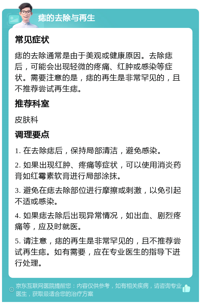 痣的去除与再生 常见症状 痣的去除通常是由于美观或健康原因。去除痣后，可能会出现轻微的疼痛、红肿或感染等症状。需要注意的是，痣的再生是非常罕见的，且不推荐尝试再生痣。 推荐科室 皮肤科 调理要点 1. 在去除痣后，保持局部清洁，避免感染。 2. 如果出现红肿、疼痛等症状，可以使用消炎药膏如红霉素软膏进行局部涂抹。 3. 避免在痣去除部位进行摩擦或刺激，以免引起不适或感染。 4. 如果痣去除后出现异常情况，如出血、剧烈疼痛等，应及时就医。 5. 请注意，痣的再生是非常罕见的，且不推荐尝试再生痣。如有需要，应在专业医生的指导下进行处理。