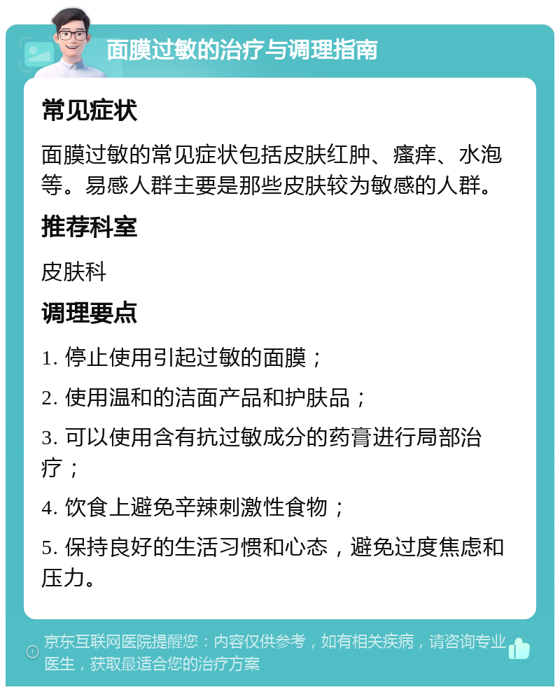 面膜过敏的治疗与调理指南 常见症状 面膜过敏的常见症状包括皮肤红肿、瘙痒、水泡等。易感人群主要是那些皮肤较为敏感的人群。 推荐科室 皮肤科 调理要点 1. 停止使用引起过敏的面膜； 2. 使用温和的洁面产品和护肤品； 3. 可以使用含有抗过敏成分的药膏进行局部治疗； 4. 饮食上避免辛辣刺激性食物； 5. 保持良好的生活习惯和心态，避免过度焦虑和压力。