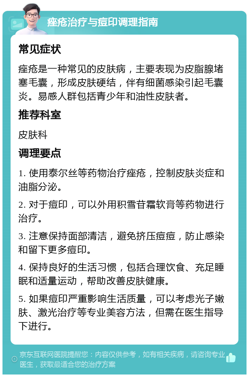 痤疮治疗与痘印调理指南 常见症状 痤疮是一种常见的皮肤病，主要表现为皮脂腺堵塞毛囊，形成皮肤硬结，伴有细菌感染引起毛囊炎。易感人群包括青少年和油性皮肤者。 推荐科室 皮肤科 调理要点 1. 使用泰尔丝等药物治疗痤疮，控制皮肤炎症和油脂分泌。 2. 对于痘印，可以外用积雪苷霜软膏等药物进行治疗。 3. 注意保持面部清洁，避免挤压痘痘，防止感染和留下更多痘印。 4. 保持良好的生活习惯，包括合理饮食、充足睡眠和适量运动，帮助改善皮肤健康。 5. 如果痘印严重影响生活质量，可以考虑光子嫩肤、激光治疗等专业美容方法，但需在医生指导下进行。