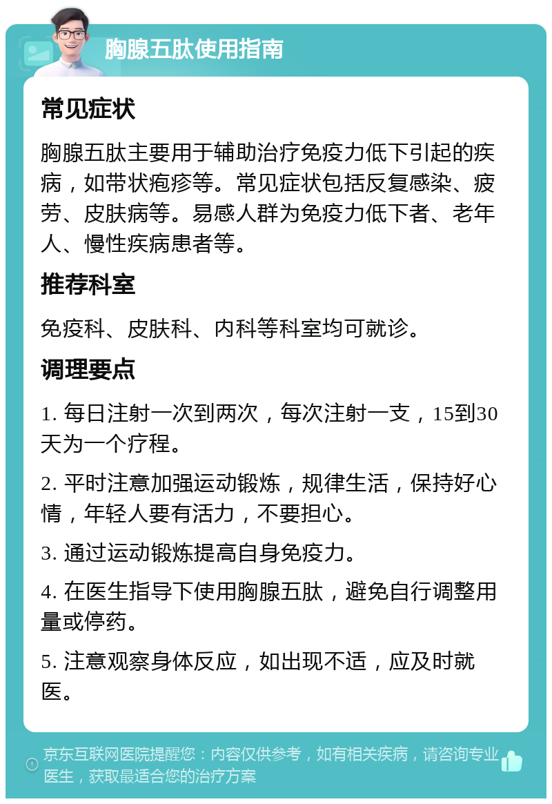 胸腺五肽使用指南 常见症状 胸腺五肽主要用于辅助治疗免疫力低下引起的疾病，如带状疱疹等。常见症状包括反复感染、疲劳、皮肤病等。易感人群为免疫力低下者、老年人、慢性疾病患者等。 推荐科室 免疫科、皮肤科、内科等科室均可就诊。 调理要点 1. 每日注射一次到两次，每次注射一支，15到30天为一个疗程。 2. 平时注意加强运动锻炼，规律生活，保持好心情，年轻人要有活力，不要担心。 3. 通过运动锻炼提高自身免疫力。 4. 在医生指导下使用胸腺五肽，避免自行调整用量或停药。 5. 注意观察身体反应，如出现不适，应及时就医。