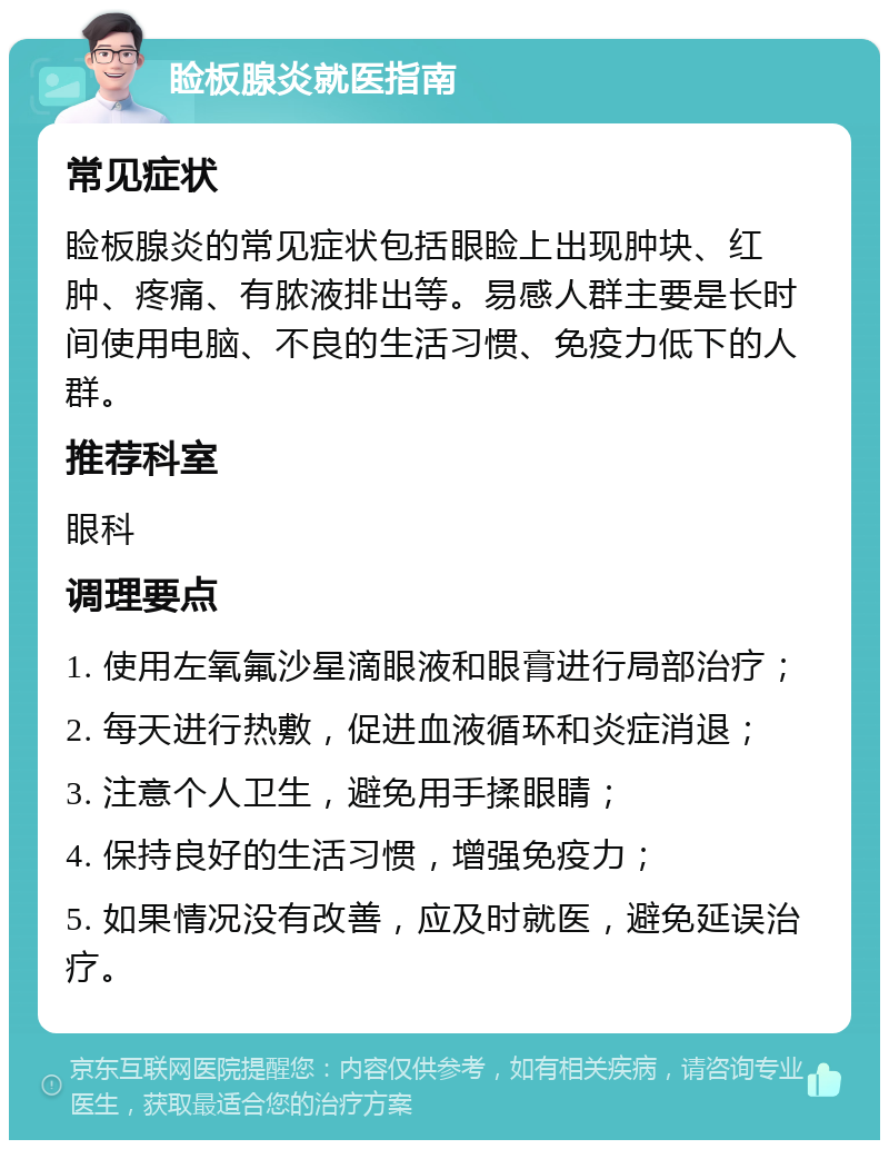 睑板腺炎就医指南 常见症状 睑板腺炎的常见症状包括眼睑上出现肿块、红肿、疼痛、有脓液排出等。易感人群主要是长时间使用电脑、不良的生活习惯、免疫力低下的人群。 推荐科室 眼科 调理要点 1. 使用左氧氟沙星滴眼液和眼膏进行局部治疗； 2. 每天进行热敷，促进血液循环和炎症消退； 3. 注意个人卫生，避免用手揉眼睛； 4. 保持良好的生活习惯，增强免疫力； 5. 如果情况没有改善，应及时就医，避免延误治疗。