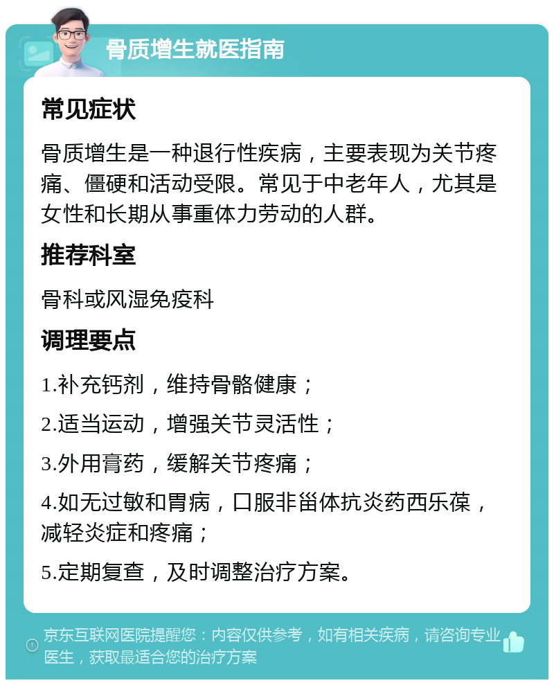 骨质增生就医指南 常见症状 骨质增生是一种退行性疾病，主要表现为关节疼痛、僵硬和活动受限。常见于中老年人，尤其是女性和长期从事重体力劳动的人群。 推荐科室 骨科或风湿免疫科 调理要点 1.补充钙剂，维持骨骼健康； 2.适当运动，增强关节灵活性； 3.外用膏药，缓解关节疼痛； 4.如无过敏和胃病，口服非甾体抗炎药西乐葆，减轻炎症和疼痛； 5.定期复查，及时调整治疗方案。