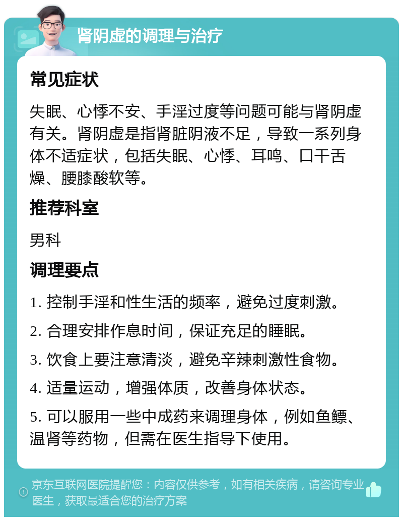 肾阴虚的调理与治疗 常见症状 失眠、心悸不安、手淫过度等问题可能与肾阴虚有关。肾阴虚是指肾脏阴液不足，导致一系列身体不适症状，包括失眠、心悸、耳鸣、口干舌燥、腰膝酸软等。 推荐科室 男科 调理要点 1. 控制手淫和性生活的频率，避免过度刺激。 2. 合理安排作息时间，保证充足的睡眠。 3. 饮食上要注意清淡，避免辛辣刺激性食物。 4. 适量运动，增强体质，改善身体状态。 5. 可以服用一些中成药来调理身体，例如鱼鳔、温肾等药物，但需在医生指导下使用。