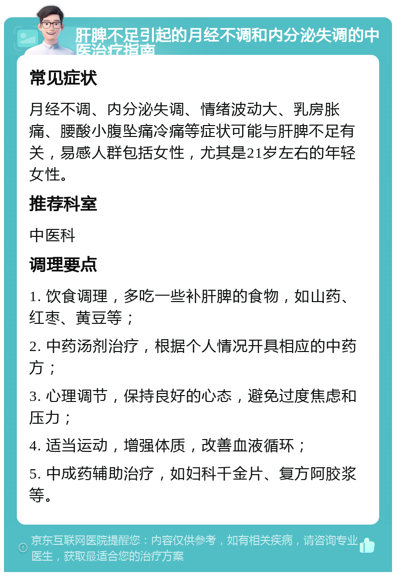 肝脾不足引起的月经不调和内分泌失调的中医治疗指南 常见症状 月经不调、内分泌失调、情绪波动大、乳房胀痛、腰酸小腹坠痛冷痛等症状可能与肝脾不足有关，易感人群包括女性，尤其是21岁左右的年轻女性。 推荐科室 中医科 调理要点 1. 饮食调理，多吃一些补肝脾的食物，如山药、红枣、黄豆等； 2. 中药汤剂治疗，根据个人情况开具相应的中药方； 3. 心理调节，保持良好的心态，避免过度焦虑和压力； 4. 适当运动，增强体质，改善血液循环； 5. 中成药辅助治疗，如妇科千金片、复方阿胶浆等。