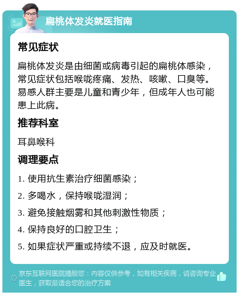 扁桃体发炎就医指南 常见症状 扁桃体发炎是由细菌或病毒引起的扁桃体感染，常见症状包括喉咙疼痛、发热、咳嗽、口臭等。易感人群主要是儿童和青少年，但成年人也可能患上此病。 推荐科室 耳鼻喉科 调理要点 1. 使用抗生素治疗细菌感染； 2. 多喝水，保持喉咙湿润； 3. 避免接触烟雾和其他刺激性物质； 4. 保持良好的口腔卫生； 5. 如果症状严重或持续不退，应及时就医。